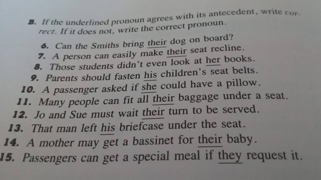 If the underlined pronoun agrees with its antecedent, write cor 
rect. If it does not, write the correct pronoun. 
6. Can the Smiths bring their dog on board? 
7. A person can easily make their seat recline. 
8. Those students didn’t even look at her books. 
9. Parents should fasten his children’s seat belts. 
10. A passenger asked if she could have a pillow. 
11. Many people can fit all their baggage under a seat. 
12. Jo and Sue must wait their turn to be served. 
13. That man left his briefcase under the seat. 
14. A mother may get a bassinet for their baby. 
15. Passengers can get a special meal if they request it.