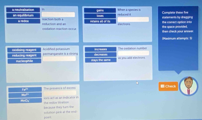 a neutralisation In When a species is 
an equilibrium loses gains reduced it Complete these five 
a redox reaction both a retains all of its the correct option into statements by dragging 
reduction and an electrons 
oxidation reaction occur. the space provided, 
then check your answer. 
(Maximum attempts: 5) 
oxidising reagent Acidified potassium increases The oxidation number 
reducing reagent permanganate is a strong decreases 
nucleophile stays the same as you add electrons
Fe^(2+) The presence of excess Check
Mn^(2+)
ions act as an indicator in
MnO_4 the redox titration 
because they turn the 
solution pink at the end- 
point.