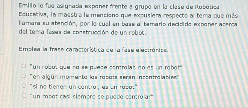 Emilio le fue asignada exponer frente a grupo en la clase de Robótica
Educativa, la maestra le menciono que expusiera respecto al tema que más
llamara su atención, por lo cual en base al temario decidido exponer acerca
del tema fases de construcción de un robot.
Emplea la frase característica de la fase electrónica.
“un robot que no se puede controlar, no es un robot”
“en algún momento los robots serán incontrolables”
“si no tienen un control, es un robot”
“un robot casi siempre se puede controlar”