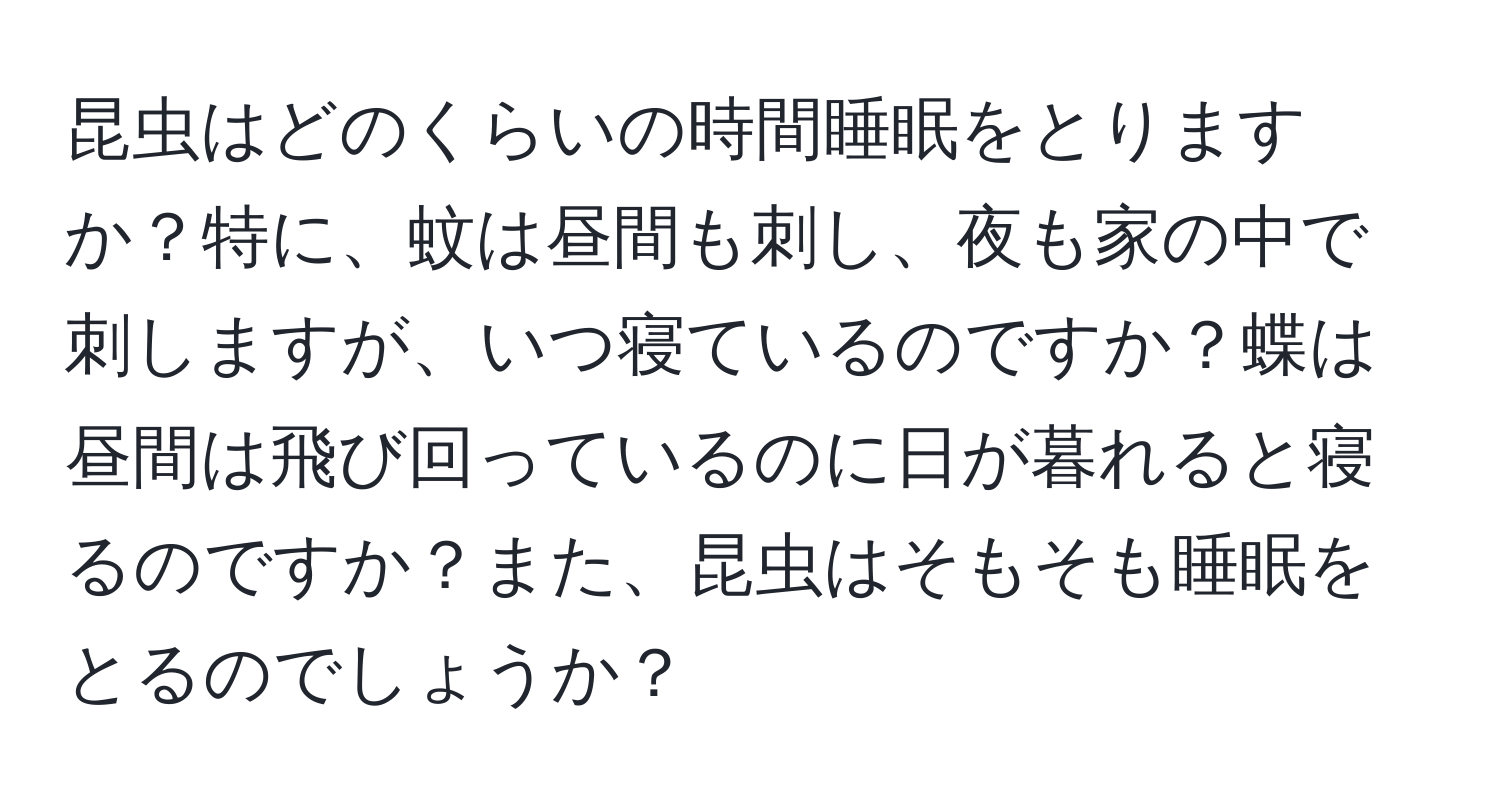 昆虫はどのくらいの時間睡眠をとりますか？特に、蚊は昼間も刺し、夜も家の中で刺しますが、いつ寝ているのですか？蝶は昼間は飛び回っているのに日が暮れると寝るのですか？また、昆虫はそもそも睡眠をとるのでしょうか？