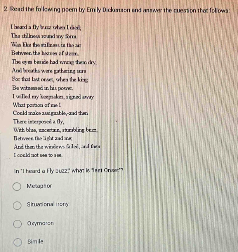 Read the following poem by Emily Dickenson and answer the question that follows:
I heard a fly buzz when I died;
The stillness round my form
Was like the stillness in the air
Between the heaves of storm.
The eyes beside had wrung them dry,
And breaths were gathering sure
For that last onset, when the king
Be witnessed in his power.
I willed my keepsakes, signed away
What portion of me I
Could make assignable,-and then
There interposed a fly,
With blue, uncertain, stumbling buzz,
Between the light and me;
And then the windows failed, and then
I could not see to see.
In "I heard a Fly buzz," what is "last Onset"?
Metaphor
Situational irony
Oxymoron
Simile