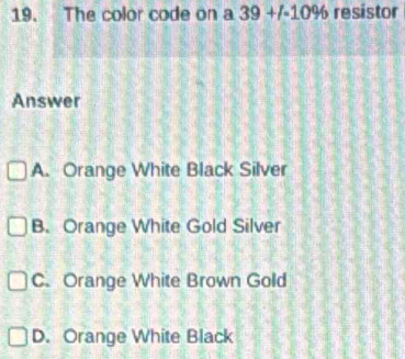 The color code on a 39+1· 10% resistor
Answer
A. Orange White Black Silver
B. Orange White Gold Silver
C. Orange White Brown Gold
D. Orange White Black