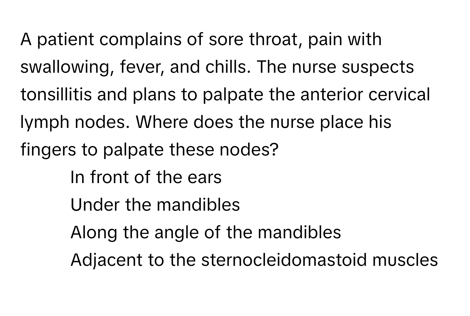 A patient complains of sore throat, pain with swallowing, fever, and chills. The nurse suspects tonsillitis and plans to palpate the anterior cervical lymph nodes. Where does the nurse place his fingers to palpate these nodes?

1) In front of the ears
2) Under the mandibles
3) Along the angle of the mandibles
4) Adjacent to the sternocleidomastoid muscles