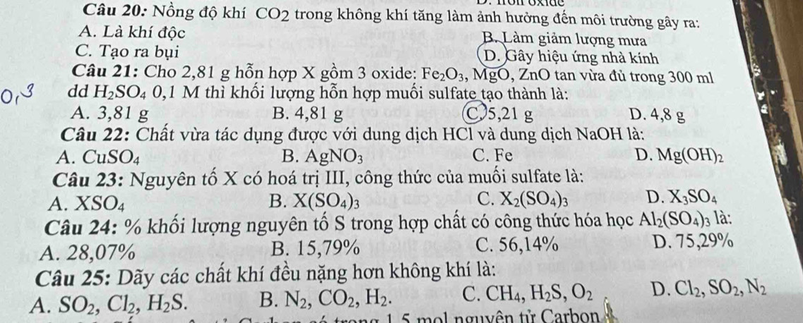 Nồng độ khí CO_2 trong không khí tăng làm ảnh hưởng đến môi trường gây ra:
A. Là khí độc B. Làm giảm lượng mưa
C. Tạo ra bụi D. Gây hiệu ứng nhà kính
Câu 21: Cho 2,81 g hỗn hợp X gồm 3 oxide: Fe_2O_3 ,, MgO, ZnO tan vừa đủ trong 300 ml
dd H_2SO_4 0, 1 M thì khối lượng hỗn hợp muối sulfate tạo thành là:
A. 3,81 g B. 4,81 g C. 5,21 g D. 4,8 g
Câu 22: Chất vừa tác dụng được với dung dịch HCl và dung dịch NaOH là:
A. CuSO₄ B. AgNO_3 C. Fe D. Mg(OH)_2
Câu 23: Nguyên tố X có hoá trị III, công thức của muối sulfate là:
A. . XS O_4
B. X(SO_4)_3 C. X_2(SO_4)_3 D. X_3SO_4
Câu 24: % khối lượng nguyên tố S trong hợp chất có công thức hóa học Al_2(SO_4)_3 là:
A. 28,07% B. 15,79% C. 56,14% D. 75,29%
Câu 25: Dãy các chất khí đều nặng hơn không khí là:
A. SO_2, Cl_2, H_2S. B. N_2, CO_2, H_2. C. CH_4, H_2S, O_2 D. Cl_2, SO_2, N_2
rong 1 5 mol nguyên tử Carbon