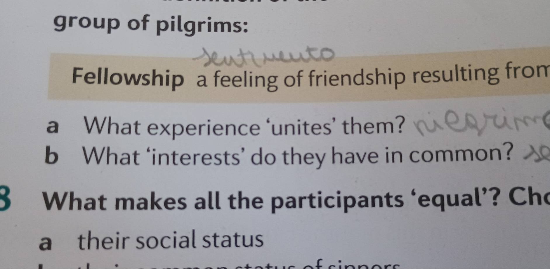 group of pilgrims: 
Fellowship a feeling of friendship resulting from 
a What experience ‘unites’ them? 
b What ‘interests’ do they have in common? 
8 What makes all the participants ‘equal’? Cho 
a their social status