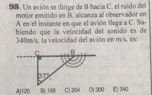 Un avión se dirige de B hacia C, el ruido del
motor emitido en B. alcanza al observador en
A en el instante en que el avión llega a C. Sa-
biendo que la velocidad del sonido es de
340m/s, la velocidad del avión en m/s, es:
A)120 B) 168 C) 204 D) 300 E) 340