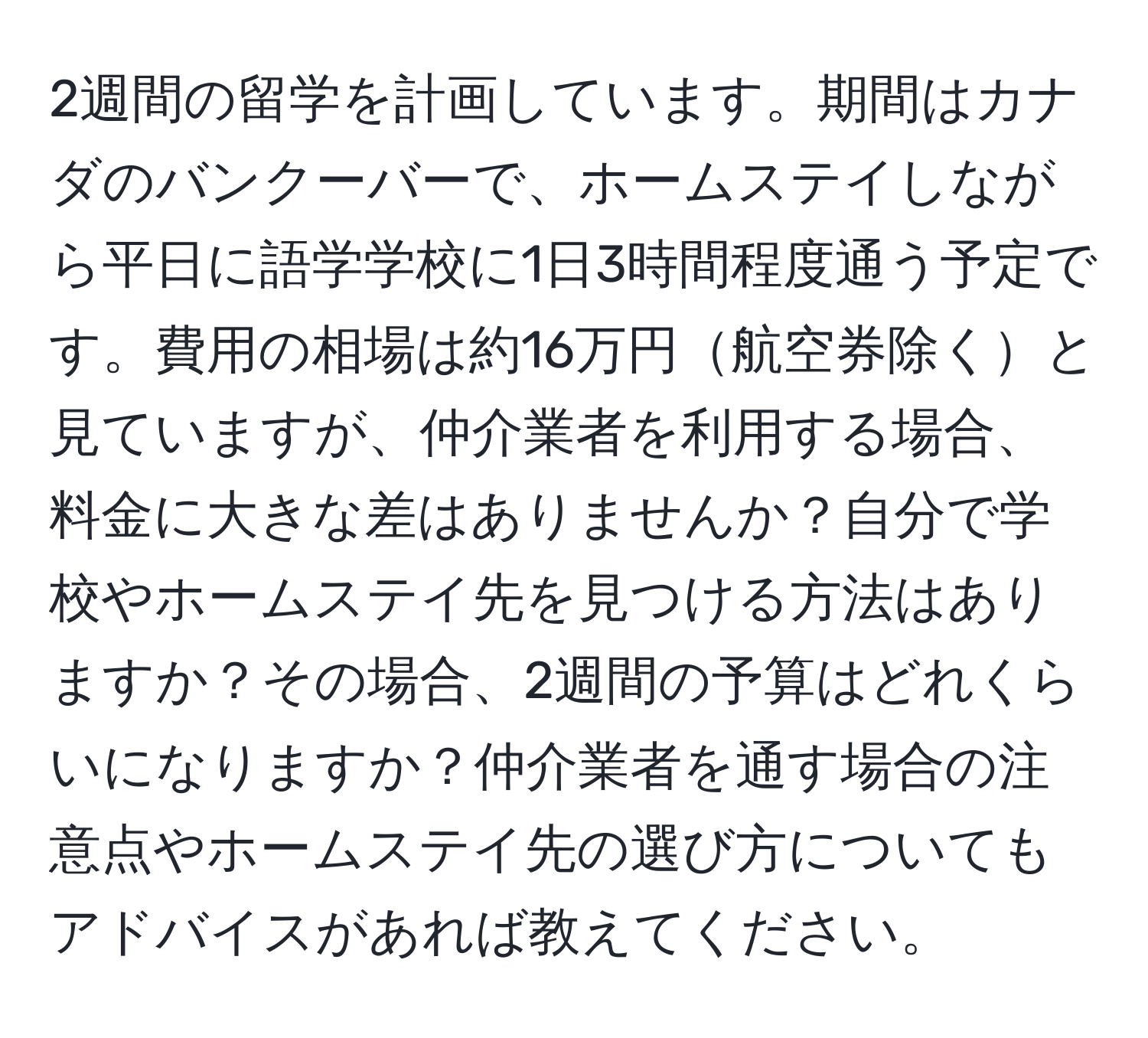 2週間の留学を計画しています。期間はカナダのバンクーバーで、ホームステイしながら平日に語学学校に1日3時間程度通う予定です。費用の相場は約16万円航空券除くと見ていますが、仲介業者を利用する場合、料金に大きな差はありませんか？自分で学校やホームステイ先を見つける方法はありますか？その場合、2週間の予算はどれくらいになりますか？仲介業者を通す場合の注意点やホームステイ先の選び方についてもアドバイスがあれば教えてください。