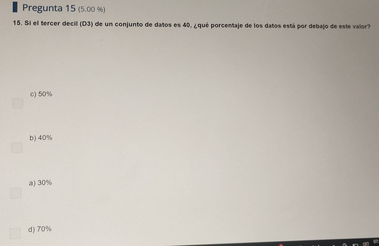 Pregunta 15 (5.00 %)
15. Si el tercer decil (D3) de un conjunto de datos es 40, ¿qué porcentaje de los datos está por debajo de este valor?
c) 50%
b) 40%
a) 30%
d) 70%