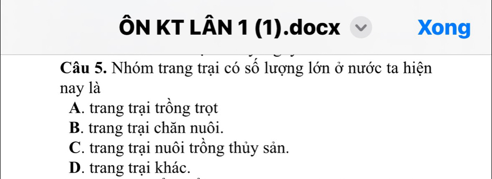 ÔN KT LÂN 1 (1).docx Xong
Câu 5. Nhóm trang trại có số lượng lớn ở nước ta hiện
nay là
A. trang trại trồng trọt
B. trang trại chăn nuôi.
C. trang trại nuôi trồng thủy sản.
D. trang trại khác.