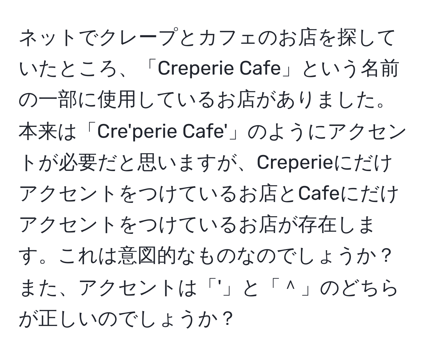 ネットでクレープとカフェのお店を探していたところ、「Creperie Cafe」という名前の一部に使用しているお店がありました。本来は「Cre'perie Cafe'」のようにアクセントが必要だと思いますが、Creperieにだけアクセントをつけているお店とCafeにだけアクセントをつけているお店が存在します。これは意図的なものなのでしょうか？また、アクセントは「'」と「＾」のどちらが正しいのでしょうか？