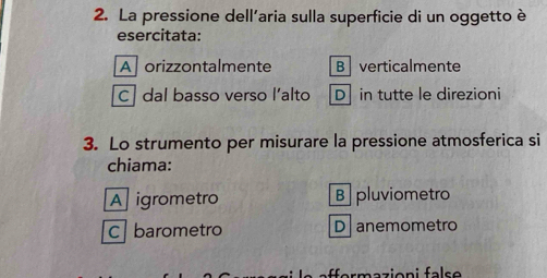 La pressione dell'aria sulla superficie di un oggetto è
esercitata:
Aforizzontalmente B verticalmente
C dal basso verso l’alto D in tutte le direzioni
3. Lo strumento per misurare la pressione atmosferica si
chiama:
A igrometro B pluviometro
c barometro D anemometro
rmazioni false