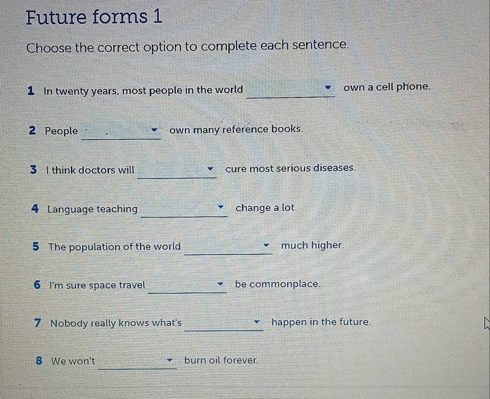 Future forms 1 
Choose the correct option to complete each sentence. 
_ 
1 In twenty years, most people in the world own a cell phone. 
_ 
2 People own many reference books. 
_ 
3 I think doctors will cure most serious diseases. 
_ 
4 Language teaching change a lot. 
_ 
5 The population of the world much higher. 
_ 
6 I'm sure space travel be commonplace. 
_ 
7 Nobody really knows what's happen in the future. 
_ 
8 We won't burn oil forever.