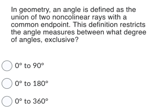 In geometry, an angle is defined as the
union of two noncolinear rays with a
common endpoint. This definition restricts
the angle measures between what degree
of angles, exclusive?
0° to 90°
0° to 180°
0° to 360°