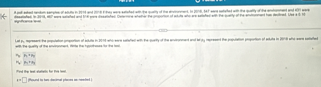 A poll asked random samples of adults in 2016 and 2018 if they were satisfied with the quality of the environment. In 2016, 547 were satisfied with the qualify of the environment and 431 were 
dissatisfied. In 2018, 467 were satisfied and 514 were dissatisfed. Determine whether the proportion of adults who are satisfied with the quality of the environment has declined. Use a 0.10
significance level. 
Lot p_1 represent the population proportion of adults in 2016 who were satisfied with the quality of the environment and let p5 represent the population proportion of adults in 2018 who were satisfied 
with the quality of the environment. Write the hypotheses for the test.
H_0:p_1=p_2
H_a:p_1>p_2
Find the test statistic for this test.
z=□ (Round to two decimal places as needed.)