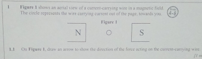 Figure 1 shows an aerial view of a current-carrying wire in a magnetic field. 
The circle represents the wire carrying current out of the page, towards you. 4-6 
Figure 1
N
S 
1.1 On Figure 1, draw an arrow to show the direction of the force acting on the current-carrying wire. 
f 1 m