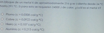 Un bloque de un metal X de aproximadamente 216 g se calienta desde 34°C
hasta 291°C. Si para esto se requieren 24888 J de calor, ¿cuál es el metal X?
Plomo (c=0.0308cal/g°C)
Cobre (c=0.0922cal/g°C)
Hierro (c=0.107cal/g°C)
Aluminio [c=0.215cal/g°C]