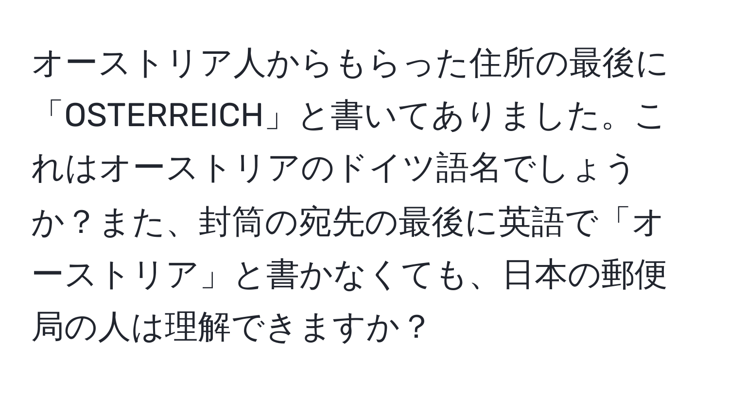 オーストリア人からもらった住所の最後に「OSTERREICH」と書いてありました。これはオーストリアのドイツ語名でしょうか？また、封筒の宛先の最後に英語で「オーストリア」と書かなくても、日本の郵便局の人は理解できますか？