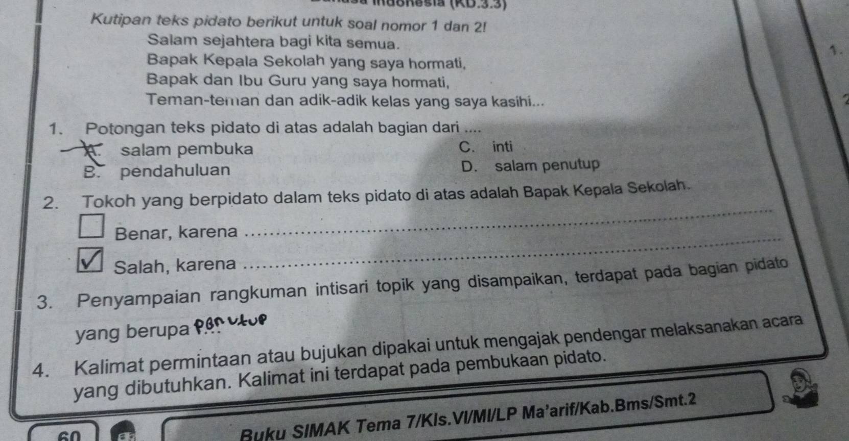 idonesia (KD.3.3)
Kutipan teks pidato berikut untuk soal nomor 1 dan 2!
Salam sejahtera bagi kita semua. 1.
Bapak Kepala Sekolah yang saya hormati,
Bapak dan Ibu Guru yang saya hormati,
Teman-teman dan adik-adik kelas yang saya kasihi...
1. Potongan teks pidato di atas adalah bagian dari ....
C salam pembuka C. inti
B. pendahuluan D. salam penutup
_
2. Tokoh yang berpidato dalam teks pidato di atas adalah Bapak Kepala Sekolah.
Benar, karena_
Salah, karena
3. Penyampaian rangkuman intisari topik yang disampaikan, terdapat pada bagian pidato
yang berupa
4. Kalimat permintaan atau bujukan dipakai untuk mengajak pendengar melaksanakan acara
yang dibutuhkan. Kalimat ini terdapat pada pembukaan pidato.
en
Buku SIMAK Tema 7/KIs.VI/MI/LP Ma'arif/Kab.Bms/Smt.2