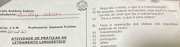Trem Antônio Inácio c) Segundo o texto, o que é a translineação? 
studante:_ d) No popular, chama-se tracinho, mas qual é o nome 
correto do sinal que faz a translineação? 
_e) Para o texto, o que é uma sílaba? 
érie: 2 E.M 2. Faça a separação das sílabas das seguintes 
palavras do texto: 
_ 
ata : Professora: Joseane Freitas 
a) trans lineação: 
b) deixando: 
ATIVIDADE DE PRÁTICAS DE c) português: 
LETRAMENTO LINGUÍSTICO d) aliás: 
e preencher: