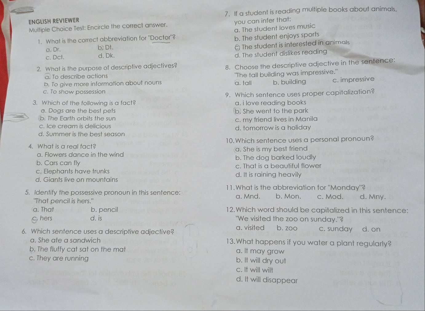 ENGLISH REVIEWER 7. If a student is reading multiple books about animals,
you can infer that:
Multiple Choice Test: Encircle the correct answer.
a. The student loves music
1. What is the correct abbreviation for "Doctor"?
a. Dr. b. Dt. b. The student enjoys sports
c. Dct. d, Dk. The student is interested in animals
d. The student dislikes reading
2. What is the purpose of descriptive adjectives?
8. Choose the descriptive adjective in the sentence:
a. To describe actions
'The tall building was impressive."
b. To give more information about nouns a. tall b. building c. impressive
c. To show possession
9. Which sentence uses proper capitalization?
3. Which of the following is a fact? a. i love reading books
a. Dogs are the best pets b. She went to the park
b. The Earth orbits the sun
c. Ice cream is delicious c. my friend lives in Manila
d. tomorrow is a holiday
d. Summer is the best season
4. What is a real fact? 10. Which sentence uses a personal pronoun?
a. She is my best friend
a. Flowers dance in the wind
b. The dog barked loudly
b. Cars can fly c. That is a beautiful flower
c. Elephants have trunks
d. It is raining heavily
d. Giants live on mountains
11.What is the abbreviation for "Monday"?
5. Identify the possessive pronoun in this sentence:
'That pencil is hers." a. Mnd. b. Mon. c. Mod. d. Mny.
a. That b. pencil 12.Which word should be capitalized in this sentence:
hers d. is "We visited the zoo on sunday."?
a. visited b. zoo
6. Which sentence uses a descriptive adjective? c. sunday d. on
a. She ate a sandwich 13. What happens if you water a plant regularly?
b. The fluffy cat sat on the mat a. It may grow
c. They are running b. It will dry out
c. It will wilt
d. It will disappear