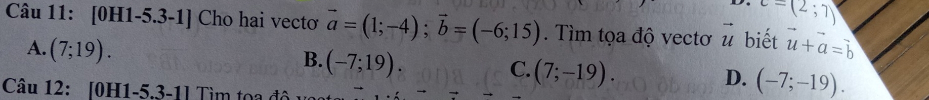 c=(2;7)
Câu 11: [0H1-5.3-1] Cho hai vectơ vector a=(1;-4); vector b=(-6;15). Tìm tọa độ vectơ vector u biết vector u+vector a=vector b
A. (7;19).
B. (-7;19).
C. (7;-19).
D. (-7;-19). 
Câu 12: [0H1-5.3-1] Tìm toa độ