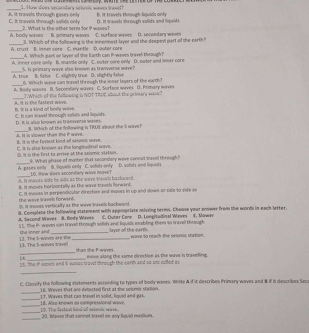 Direction: Read the statements cafefully. WRITE THE LETTER OF THE CORRE
_1. How does secondary seismic waves travel?
A. It travels through gases only B. It travels through liquids only
C. It travels through solids only D. It travels through solids and liquids
_2. What is the other term for P waves?
A. body waves B. primary waves C. surface waves D. secondary waves
_3. Which of the following is the innermost layer and the deepest part of the earth?
A. crust B. inner core C. mantle D. outer core
_4. Which part or layer of the Earth can P-waves travel through?
A. inner core only B. mantle only C. outer core only D. outer and inner core
_5. Is primary wave also known as transverse wave?
A. true B. false C. slightly true D. slightly false
_6. Which wave can travel through the inner layers of the earth?
A. Body waves B. Secondary waves C. Surface waves D. Primary waves
_7.Which of the following is NOT TRUC about the primary wave?
A. It is the fastest wave.
B. It is a kind of body wave.
C. It can travel through solids and liquids.
D. It is also known as transverse waves.
_
8. Which of the following is TRUE about the S wave?
A. It is slower than the P wave.
B. It is the fastest kind of seismic wave.
C. It is also known as the longitudinal wave.
D. It is the first to arrive at the seismic station.
_9. What phase of matter that secondary wave cannot travel through?
A. gases only  B. liquids only C. solids only D. solids and liquids
_
10. How does secondary wave move?
A. It moves side to side as the wave travels backward.
B. It moves horizontally as the wave travels forward.
C. It moves in perpendicular direction and moves in up and down or side to side as
the wave travels forward.
D. It moves vertically as the wave travels backward.
B. Complete the following statement with appropriate missing terms. Choose your answer from the words in each letter.
A. Second Waves B. Body Waves C. Outer Core D. Longitudinal Waves E. Slower
11. The P- waves can travel through solids and liquids enabling them to travel through
the inner and _layer of the earth.
12. The S-waves are the_ wave to reach the seismic station.
13. The S-waves travel
_
than the P-waves.
14. _move along the same direction as the wave is travelling.
15. The P waves and S waves travel through the earth and so are called as
_
C. Classify the following statements according to types of body waves. Write A if it describes Primary waves and B if it describes Secc
_
16. Waves that are detected first at the seismic station.
_
17. Waves that can travel in solid, liquid and gas.
_
18. Also known as compressional wave.
_19. The fastest kind of seismic wave.
_
20. Waves that cannot travel on any liquid medium.