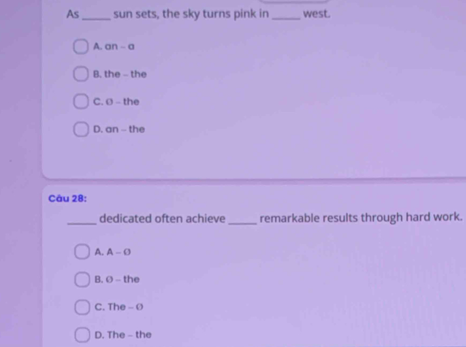 As _sun sets, the sky turns pink in _west.
A. an - a
B. the - the
C. Ø - the
D. an --- the
Câu 28:
_dedicated often achieve_ remarkable results through hard work.
A. A-varnothing
B. Ø - the
C. The- Ø
D. The - the