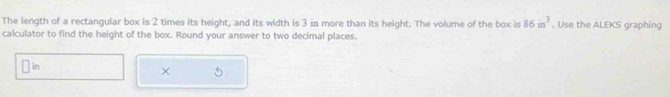 The length of a rectangular box is 2 times its height, and its width is 3 in more than its height. The volume of the box is 86in^3. Use the ALEKS graphing 
calculator to find the height of the box. Round your answer to two decimal places. 
in 
×