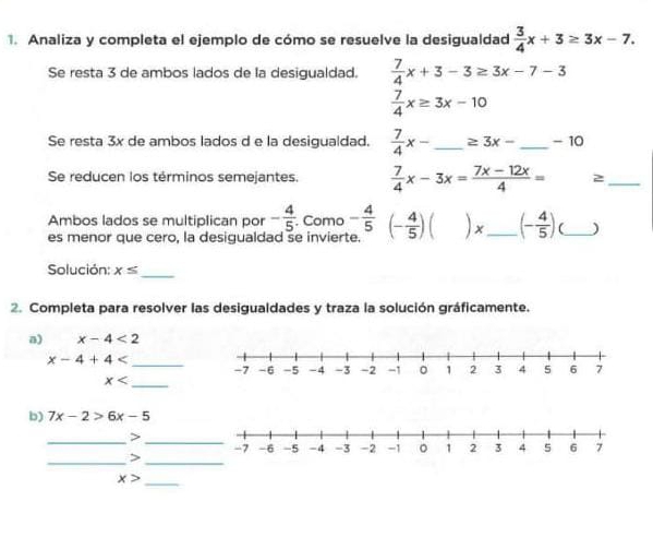 Analiza y completa el ejemplo de cómo se resuelve la desigualdad  3/4 x+3≥ 3x-7. 
Se resta 3 de ambos lados de la desigualdad.  7/4 x+3-3≥ 3x-7-3
 7/4 x≥ 3x-10
Se resta 3x de ambos lados d e la desigualdad.  7/4 x- _  ≥ 3x- _  - 10
Se reducen los términos semejantes.  7/4 x-3x= (7x-12x)/4 =
_ 
Ambos lados se multiplican por - 4/5 . Como - 4/5 (- 4/5 )()x _ (- 4/5 ) _) 
es menor que cero, la desigualdad se invierte. 
_ 
Solución: x≤
2. Completa para resolver las desigualdades y traza la solución gráficamente. 
a) x-4<2</tex>
x-4+4 _
x _ 
b) 7x-2>6x-5
__> 
__>
x>
_