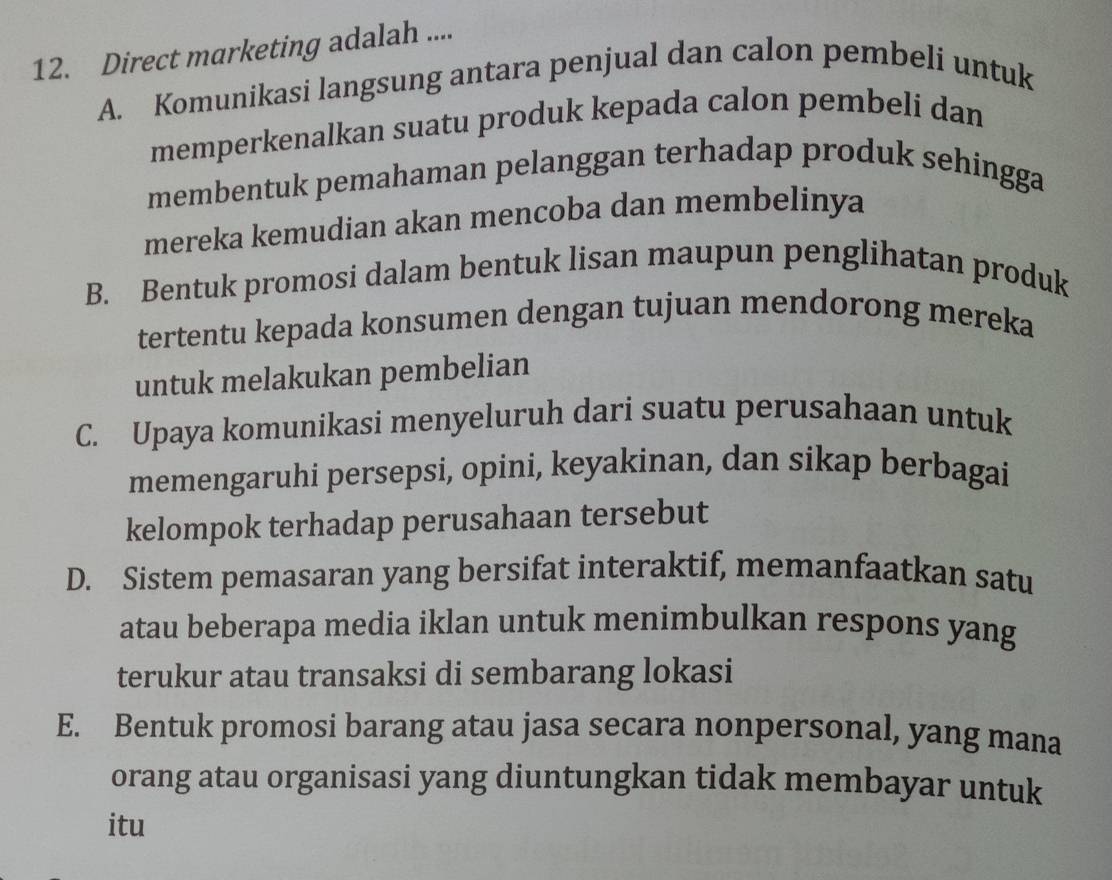 Direct marketing adalah ....
A. Komunikasi langsung antara penjual dan calon pembeli untuk
memperkenalkan suatu produk kepada calon pembeli dan
membentuk pemahaman pelanggan terhadap produk sehingga
mereka kemudian akan mencoba dan membelinya
B. Bentuk promosi dalam bentuk lisan maupun penglihatan produk
tertentu kepada konsumen dengan tujuan mendorong mereka
untuk melakukan pembelian
C. Upaya komunikasi menyeluruh dari suatu perusahaan untuk
memengaruhi persepsi, opini, keyakinan, dan sikap berbagai
kelompok terhadap perusahaan tersebut
D. Sistem pemasaran yang bersifat interaktif, memanfaatkan satu
atau beberapa media iklan untuk menimbulkan respons yang
terukur atau transaksi di sembarang lokasi
E. Bentuk promosi barang atau jasa secara nonpersonal, yang mana
orang atau organisasi yang diuntungkan tidak membayar untuk
itu