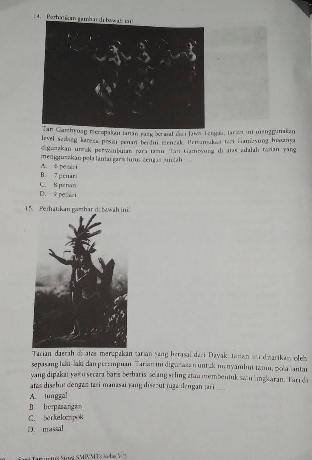 Perhatikan gambar di bawah ini!
Tari Gambyong merupakan tarian yang berasal dari Jawa Tengah, tarian ini menggunakan
level sedang karena posisi penari berdiri mendak. Pertunjukan tari Gambyong biasanya
digunakan untuk penyambutan para tamu. Tari Gambyong di atas adalah tarian yang
menggunakan pola lantai garis lurus dengan jumlah …
A. 6 penari
B. 7 penari
C. 8 penari
D. 9 penari
15. Perhatikan gambar di bawah ini!
Tarian daerah di atas merupakan tarian yang berasal dari Dayak, tarian ini ditarikan oleh
sepasang laki-laki dan perempuan. Tarian ini digunakan untuk menyambut tamu, pola lantai
yang dipakai yaitu secara baris berbaris, selang seling atau membentuk satu lingkaran. Tari di
atas disebut dengan tari manasai yang disebut juga dengan tari …...
A. tunggal
B. berpasangan
C. berkelompok
D. massal
ani Tari untuk Siswa SMP/MTs Kelas VI