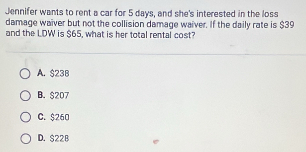 Jennifer wants to rent a car for 5 days, and she's interested in the loss
damage waiver but not the collision damage waiver. If the daily rate is $39
and the LDW is $65, what is her total rental cost?
A. $238
B. $207
C. $260
D. $228