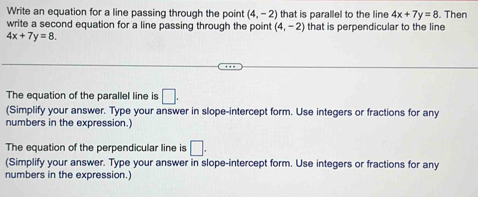 Write an equation for a line passing through the point (4,-2) that is parallel to the line 4x+7y=8. Then 
write a second equation for a line passing through the point (4,-2) that is perpendicular to the line
4x+7y=8. 
The equation of the parallel line is □. 
(Simplify your answer. Type your answer in slope-intercept form. Use integers or fractions for any 
numbers in the expression.) 
The equation of the perpendicular line is □. 
(Simplify your answer. Type your answer in slope-intercept form. Use integers or fractions for any 
numbers in the expression.)