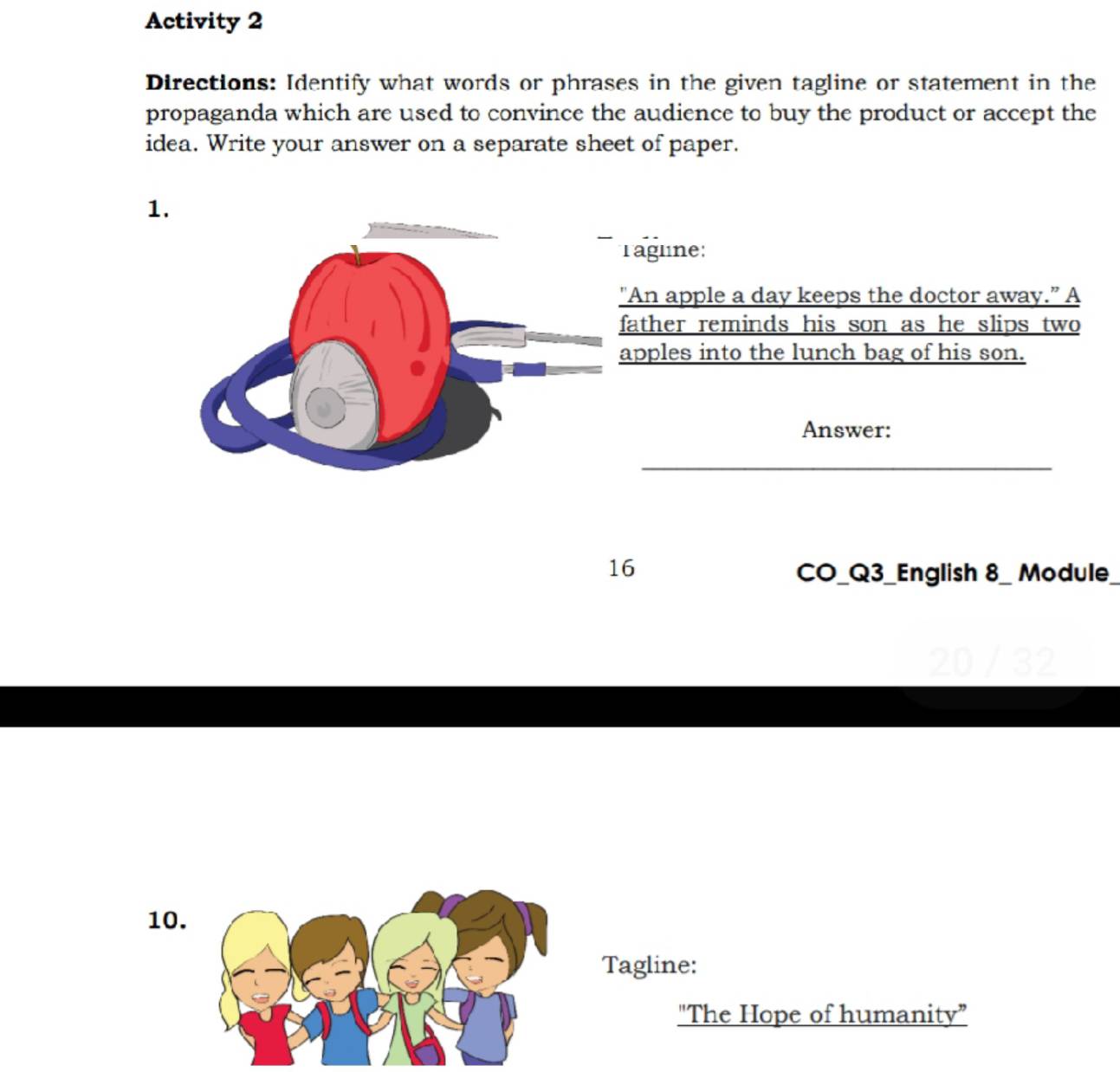 Activity 2 
Directions: Identify what words or phrases in the given tagline or statement in the 
propaganda which are used to convince the audience to buy the product or accept the 
idea. Write your answer on a separate sheet of paper. 
1 
agline: 
An apple a day keeps the doctor away.” A 
ather reminds his son as he slips two 
pples into the lunch bag of his son. 
Answer: 
16 CO_Q3_English 8_ Module 
10. 
Tagline: 
"The Hope of humanity”