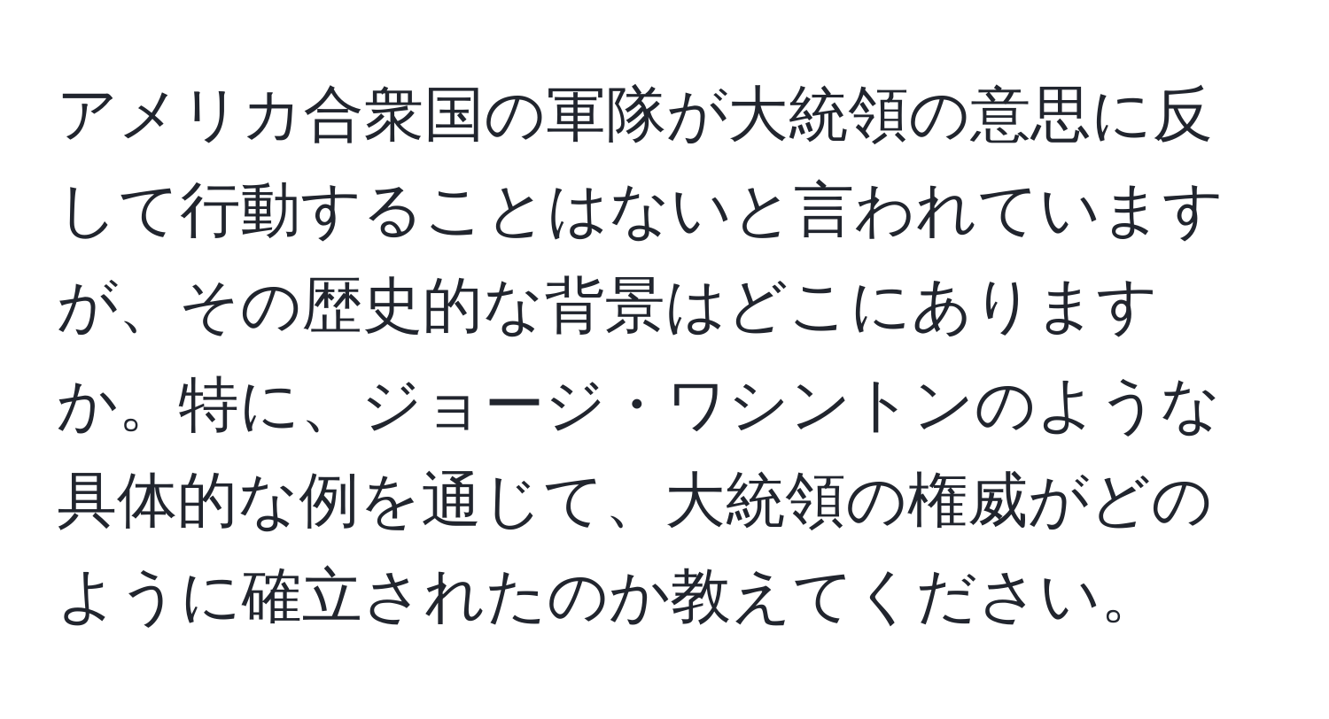 アメリカ合衆国の軍隊が大統領の意思に反して行動することはないと言われていますが、その歴史的な背景はどこにありますか。特に、ジョージ・ワシントンのような具体的な例を通じて、大統領の権威がどのように確立されたのか教えてください。