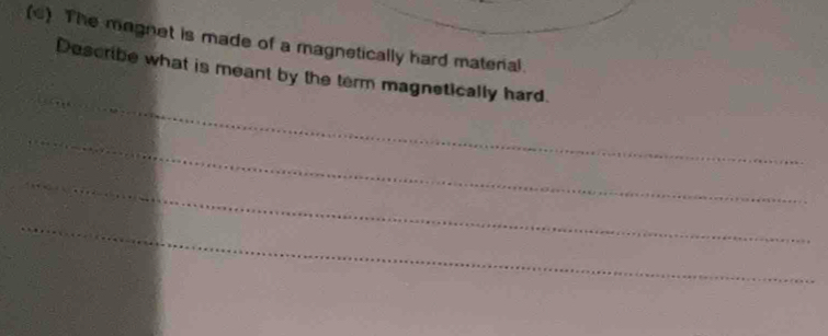 The magnet is made of a magnetically hard materal. 
_ 
Describe what is meant by the term magnetically hard. 
_ 
_ 
_