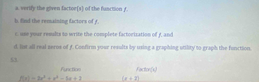 verify the given factor(s) of the function ƒ, 
b. find the remaining factors of f, 
c. use your results to write the complete factorization of ƒ, and 
d, list all real zeros of ƒ. Confirm your results by using a graphing utility to graph the function. 
53. 
Function Factor(s)
f(x)=2x^3+x^2-5x+2 (x+2)