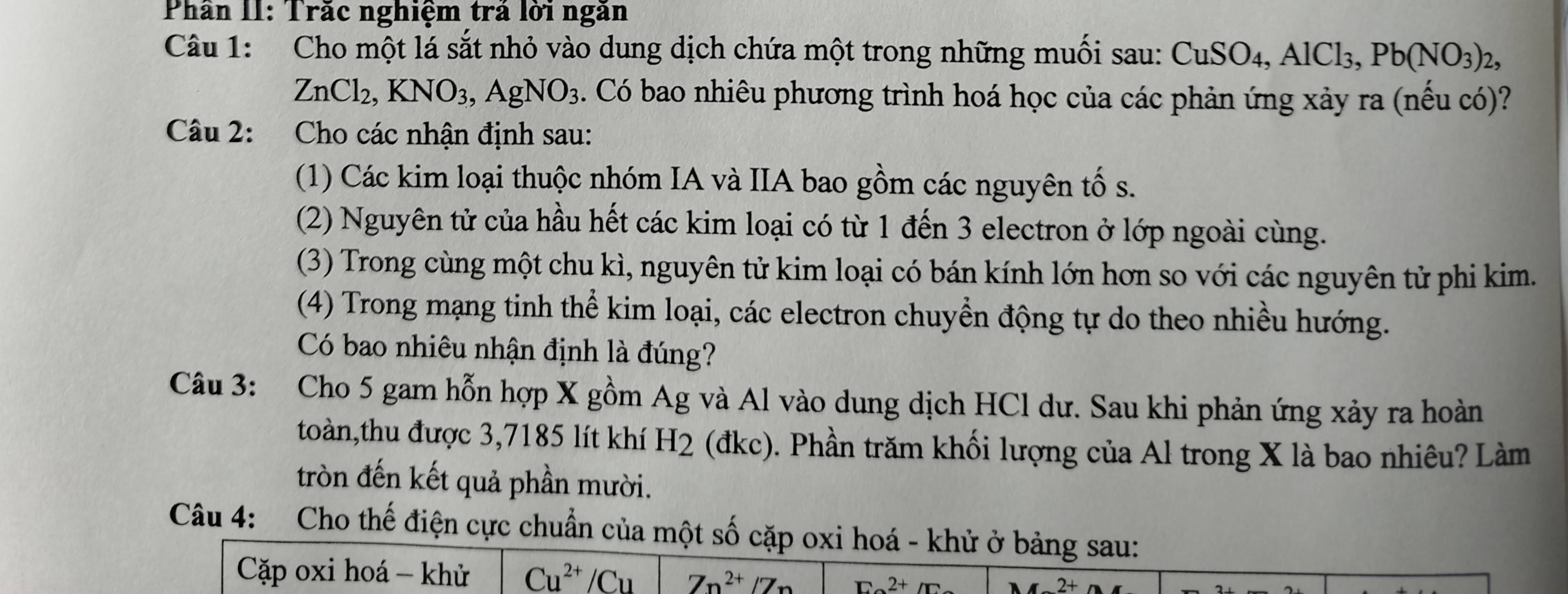 Phân II: Trăc nghiệm trả lời ngăn 
Câu 1: Cho một lá sắt nhỏ vào dung dịch chứa một trong những muối sau: CuSO_4, AlCl_3, Pb(NO_3)_2,
ZnCl_2, KNO_3, AgNO_3. Có bao nhiêu phương trình hoá học của các phản ứng xảy ra (nếu có)? 
Câu 2: Cho các nhận định sau: 
(1) Các kim loại thuộc nhóm IA và IIA bao gồm các nguyên tố s. 
(2) Nguyên tử của hầu hết các kim loại có từ 1 đến 3 electron ở lớp ngoài cùng. 
(3) Trong cùng một chu kì, nguyên tử kim loại có bán kính lớn hơn so với các nguyên tử phi kim. 
(4) Trong mạng tinh thể kim loại, các electron chuyển động tự do theo nhiều hướng. 
Có bao nhiêu nhận định là đúng? 
Câu 3: Cho 5 gam hỗn hợp X gồm Ag và Al vào dung dịch HCl dư. Sau khi phản ứng xảy ra hoàn 
toàn,thu được 3, 7185 lít khí H2 (đkc). Phần trăm khối lượng của Al trong X là bao nhiêu? Làm 
tròn đến kết quả phần mười. 
Câu 4: Cho thế điện cực chuẩn của một số cặp oxi hoá - khử ở bảng sau: 
Cặp oxi hoá - khử Cu^(2+)/Cu Zn^(2+)/Zn E2+/2