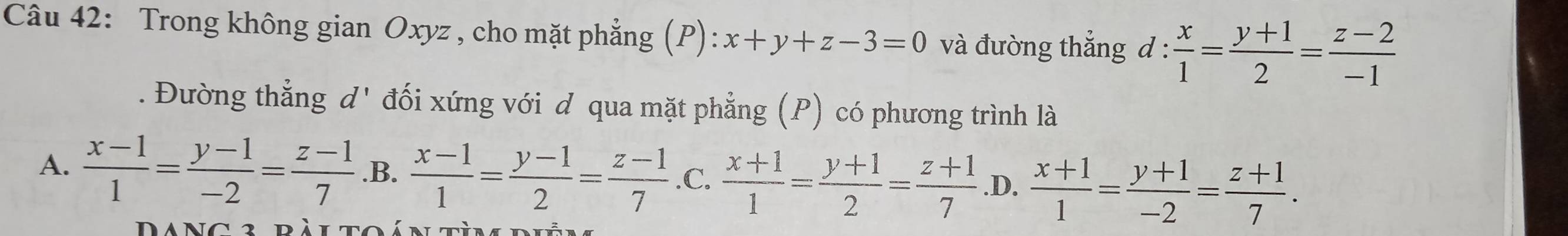 Trong không gian Oxyz , cho mặt phẳng (P): x+y+z-3=0 và đường thẳng d: x/1 = (y+1)/2 = (z-2)/-1 . Đường thẳng d' đối xứng với d qua mặt phẳng (P) có phương trình là
A.  (x-1)/1 = (y-1)/-2 = (z-1)/7  .B.  (x-1)/1 = (y-1)/2 = (z-1)/7  .C.  (x+1)/1 = (y+1)/2 = (z+1)/7  .D.  (x+1)/1 = (y+1)/-2 = (z+1)/7 .