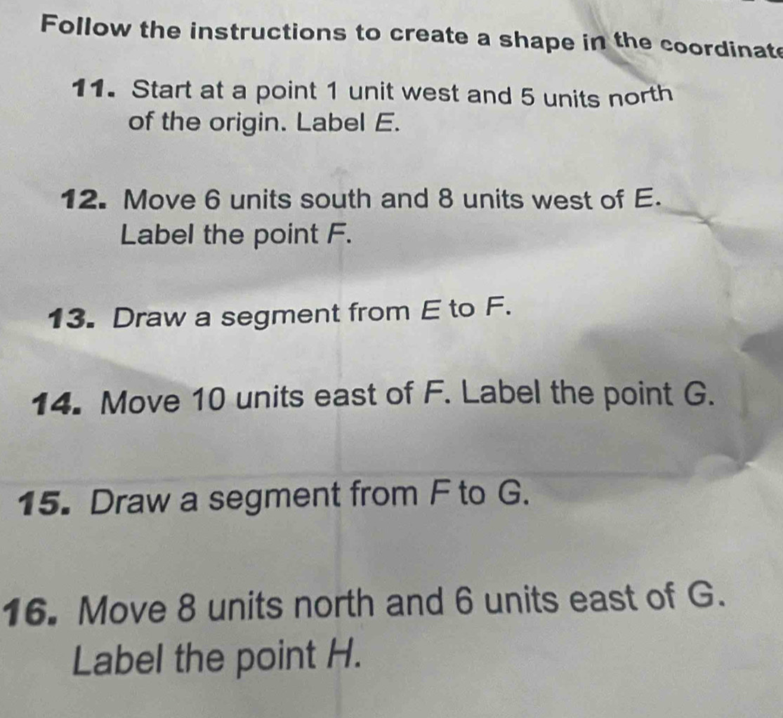 Follow the instructions to create a shape in the coordinate 
11. Start at a point 1 unit west and 5 units north 
of the origin. Label E. 
12. Move 6 units south and 8 units west of E. 
Label the point F. 
13. Draw a segment from E to F. 
14. Move 10 units east of F. Label the point G. 
15. Draw a segment from F to G. 
16. Move 8 units north and 6 units east of G. 
Label the point H.