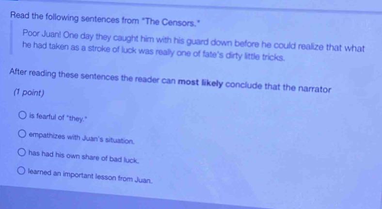 Read the following sentences from "The Censors."
Poor Juan! One day they caught him with his guard down before he could realize that what
he had taken as a stroke of luck was really one of fate's dirty little tricks.
After reading these sentences the reader can most likely conclude that the narrator
(1 point)
is fearful of "they."
empathizes with Juan's situation.
has had his own share of bad luck.
learned an important lesson from Juan.