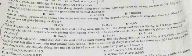 v'-v_0^(2=2ad;d=v_0)t+ 1/2 at^2
Iần 1 trắc nghiệm nhiều phương án lựa chon
Cầu 1: Một vật có khối lượng 5 tần đang chuyến động trên đường năm ngang có hệ số ma sát lần là 0,2. Lây g P
10m /s^2 Độ lớn của lực ma sát lần giữa bánh xe và mặt đường là:
A. 10N
Cầu Z: Dùng lực kéo nằm ngang 100 000N kéo tấm bêtông 20 tấn chuyển động đều trên mặt gất. Cho g=10m/s^2
B. 100N
C. 1000N D. 10000N
Hệ số ma sát giữa bệtông và đất là?
A. 0.2
C. 0.02 D. 0,05
Câu 3. Một vật khổi lượng 2kg đặt trên mặt phầng năm ngang. Khi tác dụng một lực có độ lớn là 1N theo phươ
B. 0,5
ngang vật bắt đầu trượt trên mặt phẳng nằm ngang. Tính vận tốc của vật sau 4s. Xem lực ma sắt là không đàng kế.
A. 2m/s
B. 3m/s C. 4m/s D. 5m/s
Câu 4/ Một vật khối lượng 2kg đặt trên mặt phẳng nằm ngang. Khi tác dụng một lực có độ lớn là 1N theo phường
Ngang vật bắt đầu trượt trên mặt phầng nằm ngang. Thật ra, sau khi đi được Bm kế từ lúc đứng yên, vật đạt được vận
tốc 2m/s. Gia tốc chuyển động, lực ma sát và hệ số ma sát lần lượt là? (Lấy g=10m/s^2)
A. 0.25m/s^2; 0,4N; 0.015
B. 0.25m/s^2;0.5N 0.025
C. 0,35m/s^2 : 0.5N: 0.03º
uc 500N và Bình
D. 0.35m/s^2; 0.4N; 0.065