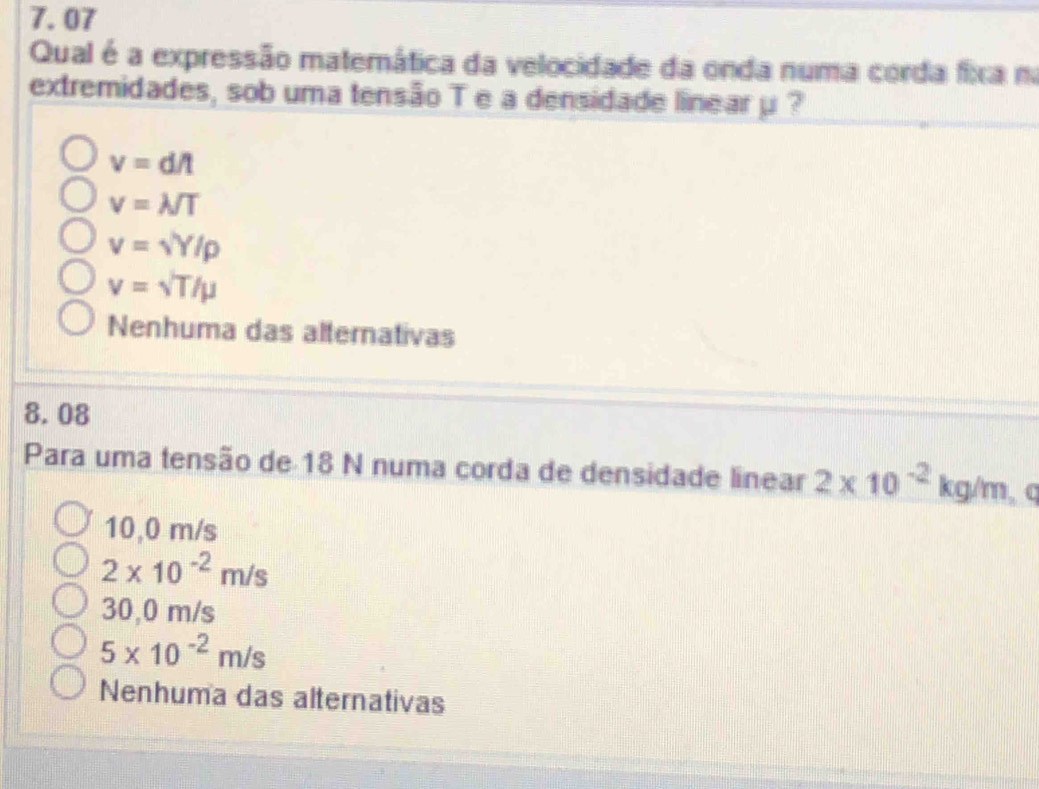 7.07
Qual é a expressão matemática da velocidade da onda numa corda fixa na
extremidades, sob uma tensão T e a densidade linear μ ?
v=dA
v=lambda /T
v=sqrt(Y)/rho
v=surd T/mu
Nenhuma das alternativas
8.08
Para uma tensão de 18 N numa corda de densidade linear 2* 10^(-2)kg/m C
10,0 m/s
2* 10^(-2)m/s
30,0 m/s
5* 10^(-2)m/s
Nenhuma das alternativas