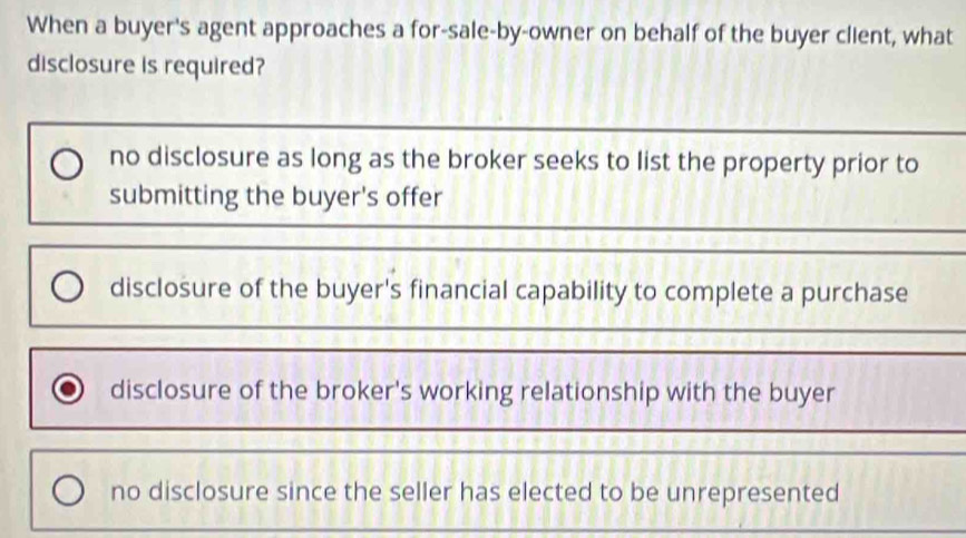 When a buyer's agent approaches a for-sale-by-owner on behalf of the buyer client, what
disclosure is required?
no disclosure as long as the broker seeks to list the property prior to
submitting the buyer's offer
disclosure of the buyer's financial capability to complete a purchase
disclosure of the broker's working relationship with the buyer
no disclosure since the seller has elected to be unrepresented