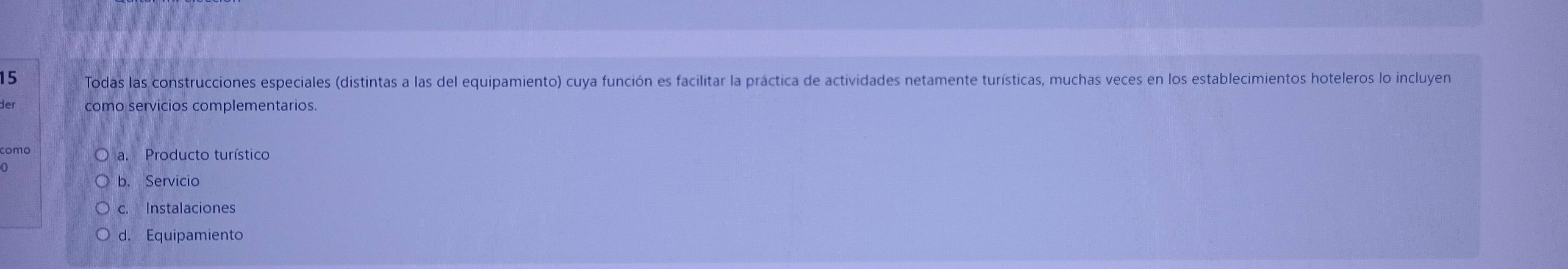 Todas las construcciones especiales (distintas a las del equipamiento) cuya función es facilitar la práctica de actividades netamente turísticas, muchas veces en los establecimientos hoteleros lo incluyen
der como servicios complementarios.
como a. Producto turístico
b. Servicio
c. Instalaciones
d. Equipamiento