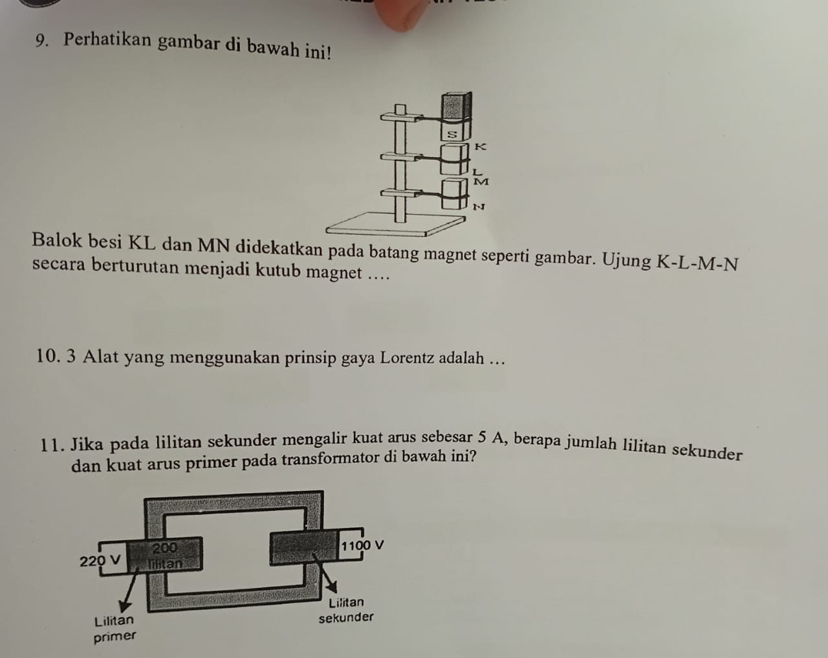 Perhatikan gambar di bawah ini! 
Balok besi KL dan MN didekatkan pada batang magnet seperti gambar. Ujung K-L-M-N
secara berturutan menjadi kutub magnet .... 
10. 3 Alat yang menggunakan prinsip gaya Lorentz adalah … 
11. Jika pada lilitan sekunder mengalir kuat arus sebesar 5 A, berapa jumlah lilitan sekunder 
dan kuat arus primer pada transformator di bawah ini?