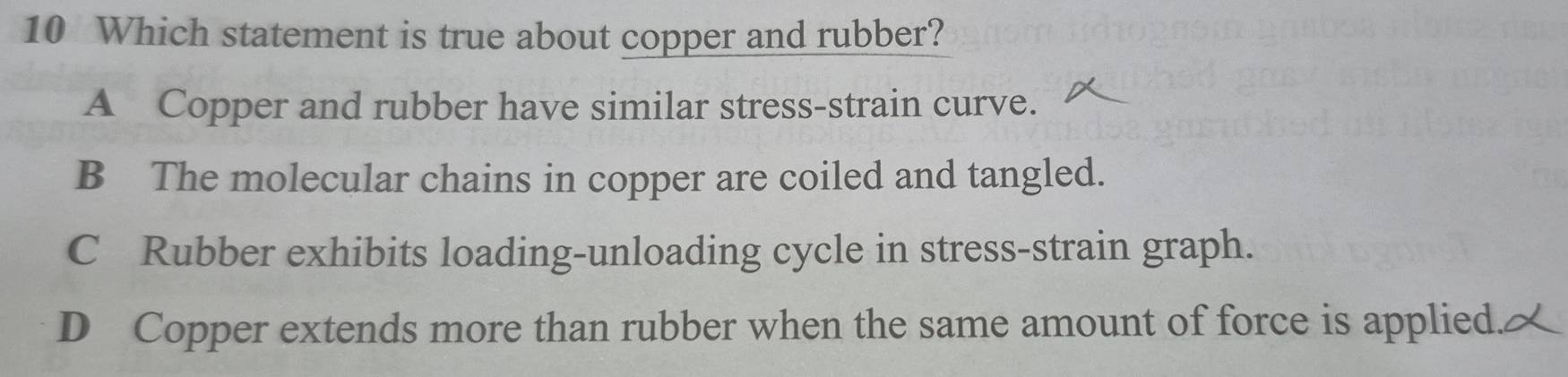 Which statement is true about copper and rubber?
A Copper and rubber have similar stress-strain curve.
B The molecular chains in copper are coiled and tangled.
C Rubber exhibits loading-unloading cycle in stress-strain graph.
D Copper extends more than rubber when the same amount of force is applied.2