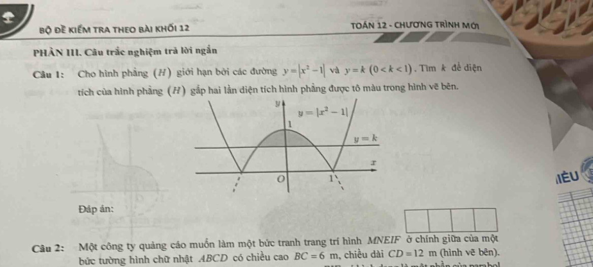 bộ đề kiếm tra theo bài khối 12  TOÁN 12 - CHƯơNG TRÌNH Mới
PHÀN III. Câu trắc nghiệm trả lời ngắn
Câu 1: Cho hình phẳng (H) giới hạn bởi các đường y=|x^2-1| và y=k(0 .  Tìm k để diện
tích của hình phẳng (H) gắp hai lần diện tích hình phẳng được tô màu trong hình vẽ bên.
IÉU
Đáp án:
Câu 2: Một công ty quảng cáo muốn làm một bức tranh trang trí hình MNEIF ở chính giữa của một
bức tường hình chữ nhật ABCD có chiều cao BC=6m , chiều dài CD=12m (hình vẽ bên).