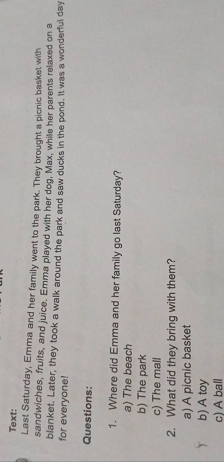 Text:
Last Saturday, Emma and her family went to the park. They brought a picnic basket with
sandwiches, fruits, and juice. Emma played with her dog, Max, while her parents relaxed on a
blanket. Later, they took a walk around the park and saw ducks in the pond. It was a wonderful day
for everyone!
Questions:
1. Where did Emma and her family go last Saturday?
a) The beach
b) The park
c) The mall
2. What did they bring with them?
a) A picnic basket
b) A toy
c) A ball