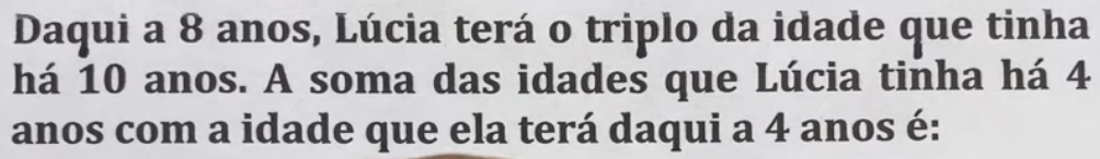 Daqui a 8 anos, Lúcia terá o triplo da idade que tinha 
há 10 anos. A soma das idades que Lúcia tinha há 4
anos com a idade que ela terá daqui a 4 anos é: